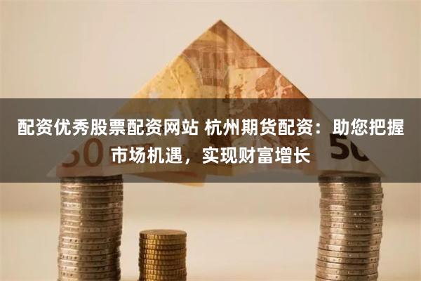 配资优秀股票配资网站 杭州期货配资：助您把握市场机遇，实现财富增长